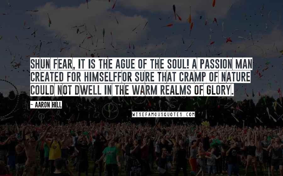 Aaron Hill Quotes: Shun fear, it is the ague of the soul! a passion man created for himselffor sure that cramp of nature could not dwell in the warm realms of glory.