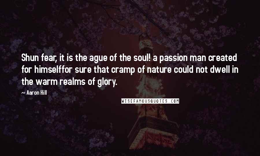 Aaron Hill Quotes: Shun fear, it is the ague of the soul! a passion man created for himselffor sure that cramp of nature could not dwell in the warm realms of glory.