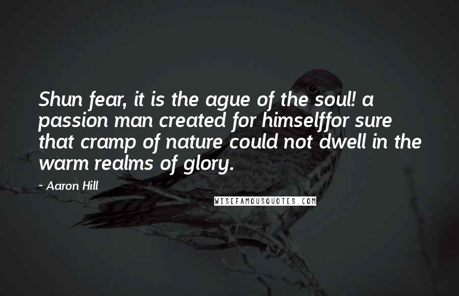 Aaron Hill Quotes: Shun fear, it is the ague of the soul! a passion man created for himselffor sure that cramp of nature could not dwell in the warm realms of glory.
