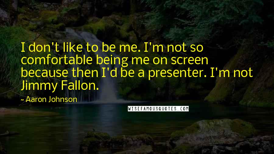 Aaron Johnson Quotes: I don't like to be me. I'm not so comfortable being me on screen because then I'd be a presenter. I'm not Jimmy Fallon.