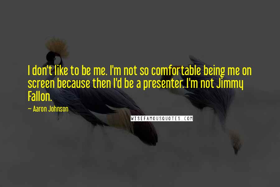 Aaron Johnson Quotes: I don't like to be me. I'm not so comfortable being me on screen because then I'd be a presenter. I'm not Jimmy Fallon.