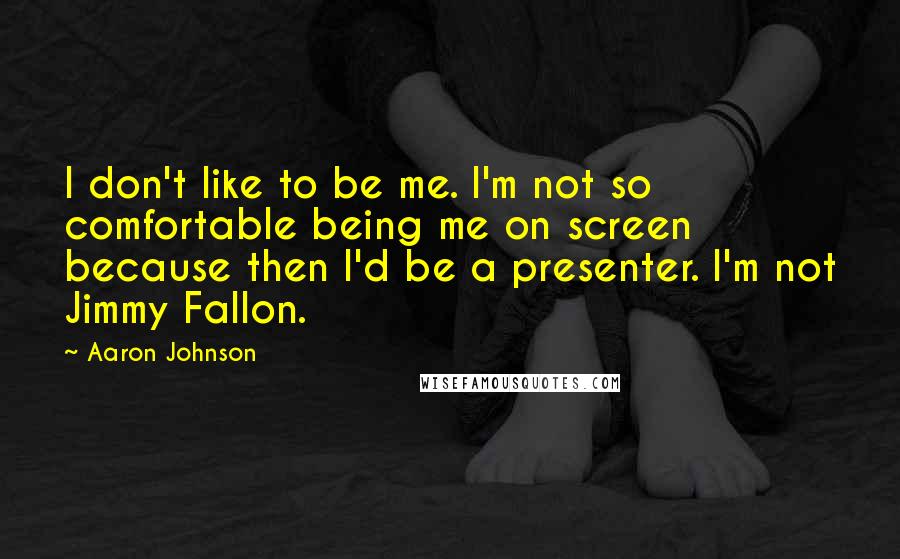 Aaron Johnson Quotes: I don't like to be me. I'm not so comfortable being me on screen because then I'd be a presenter. I'm not Jimmy Fallon.