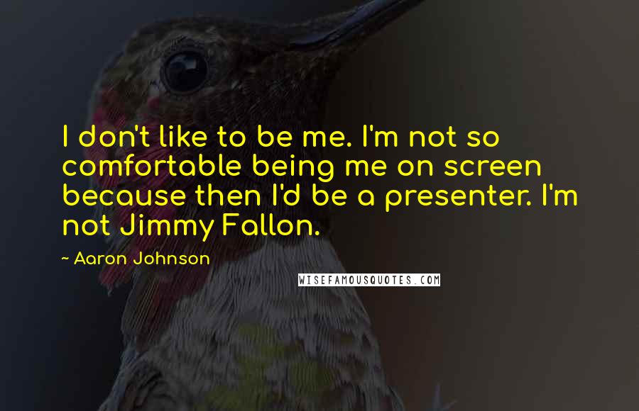 Aaron Johnson Quotes: I don't like to be me. I'm not so comfortable being me on screen because then I'd be a presenter. I'm not Jimmy Fallon.