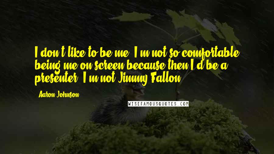 Aaron Johnson Quotes: I don't like to be me. I'm not so comfortable being me on screen because then I'd be a presenter. I'm not Jimmy Fallon.