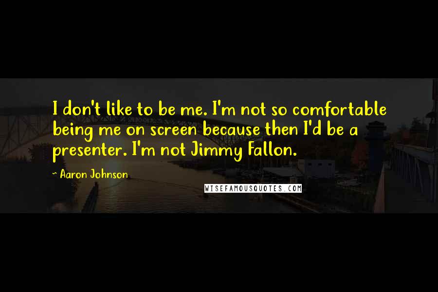 Aaron Johnson Quotes: I don't like to be me. I'm not so comfortable being me on screen because then I'd be a presenter. I'm not Jimmy Fallon.