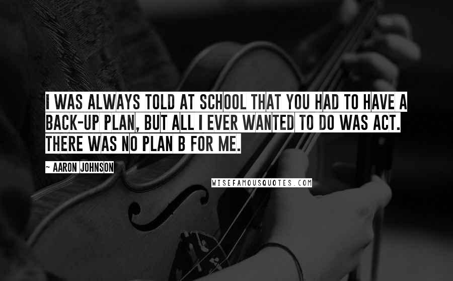 Aaron Johnson Quotes: I was always told at school that you had to have a back-up plan, but all I ever wanted to do was act. There was no plan B for me.
