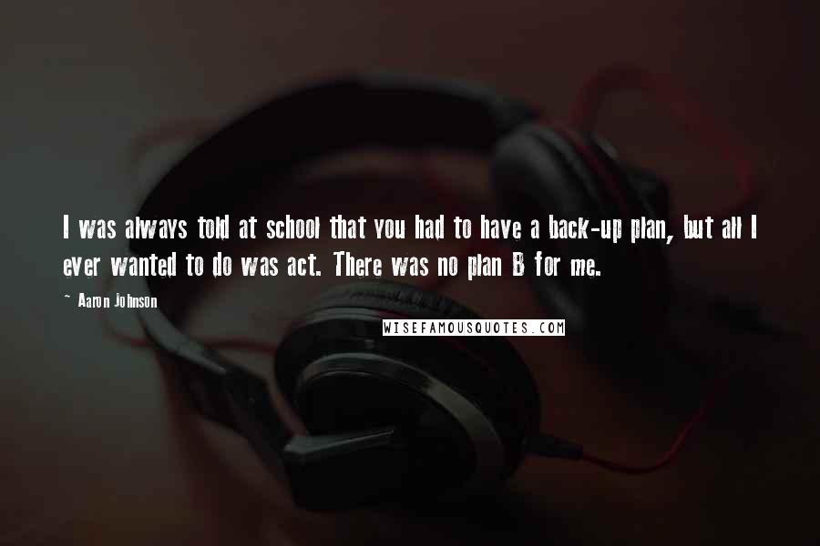 Aaron Johnson Quotes: I was always told at school that you had to have a back-up plan, but all I ever wanted to do was act. There was no plan B for me.