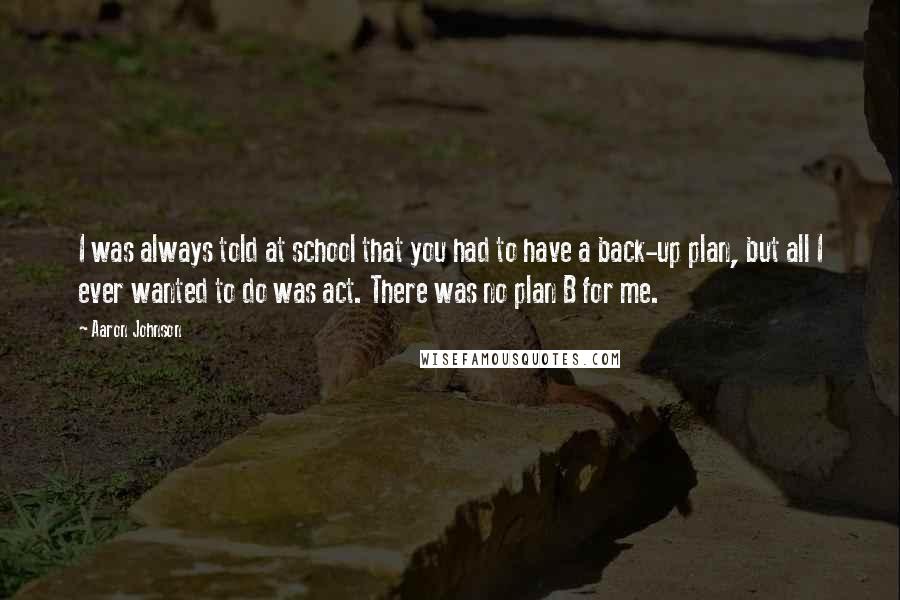 Aaron Johnson Quotes: I was always told at school that you had to have a back-up plan, but all I ever wanted to do was act. There was no plan B for me.