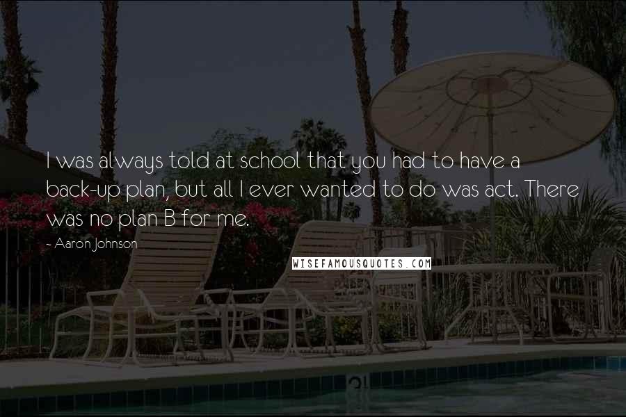 Aaron Johnson Quotes: I was always told at school that you had to have a back-up plan, but all I ever wanted to do was act. There was no plan B for me.