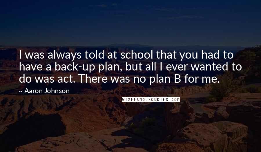 Aaron Johnson Quotes: I was always told at school that you had to have a back-up plan, but all I ever wanted to do was act. There was no plan B for me.