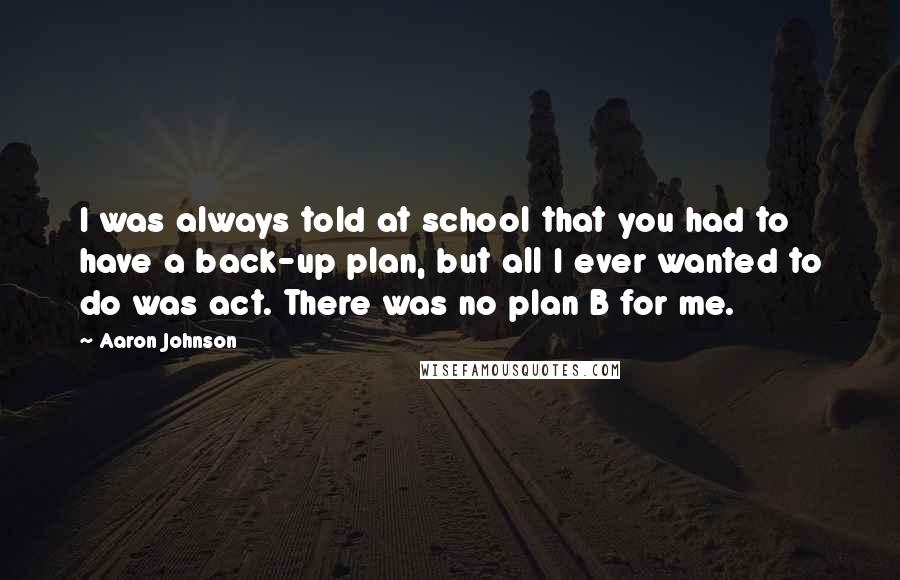 Aaron Johnson Quotes: I was always told at school that you had to have a back-up plan, but all I ever wanted to do was act. There was no plan B for me.