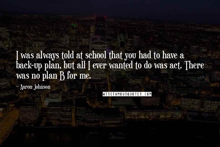 Aaron Johnson Quotes: I was always told at school that you had to have a back-up plan, but all I ever wanted to do was act. There was no plan B for me.