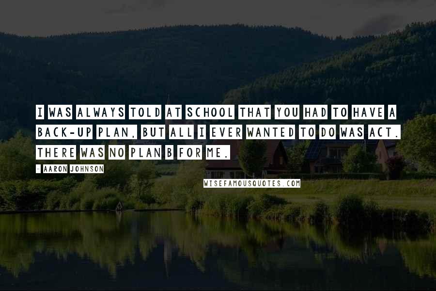 Aaron Johnson Quotes: I was always told at school that you had to have a back-up plan, but all I ever wanted to do was act. There was no plan B for me.