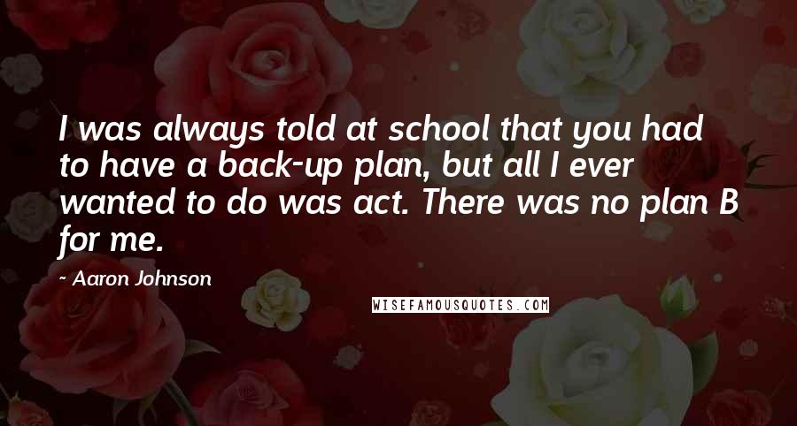 Aaron Johnson Quotes: I was always told at school that you had to have a back-up plan, but all I ever wanted to do was act. There was no plan B for me.