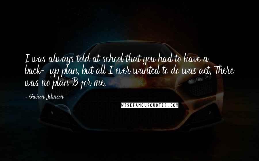 Aaron Johnson Quotes: I was always told at school that you had to have a back-up plan, but all I ever wanted to do was act. There was no plan B for me.