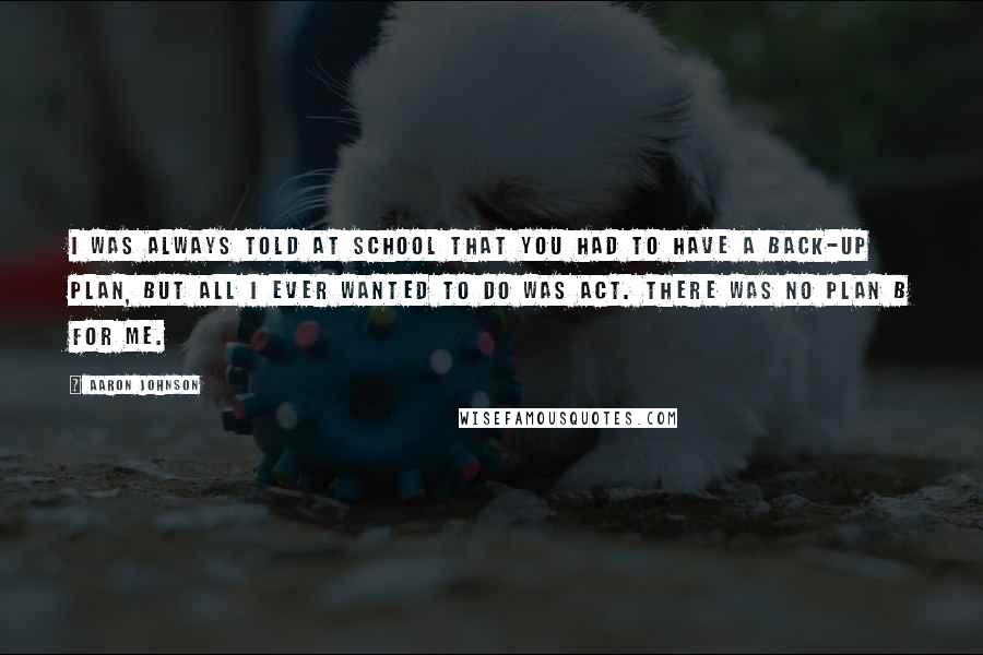 Aaron Johnson Quotes: I was always told at school that you had to have a back-up plan, but all I ever wanted to do was act. There was no plan B for me.