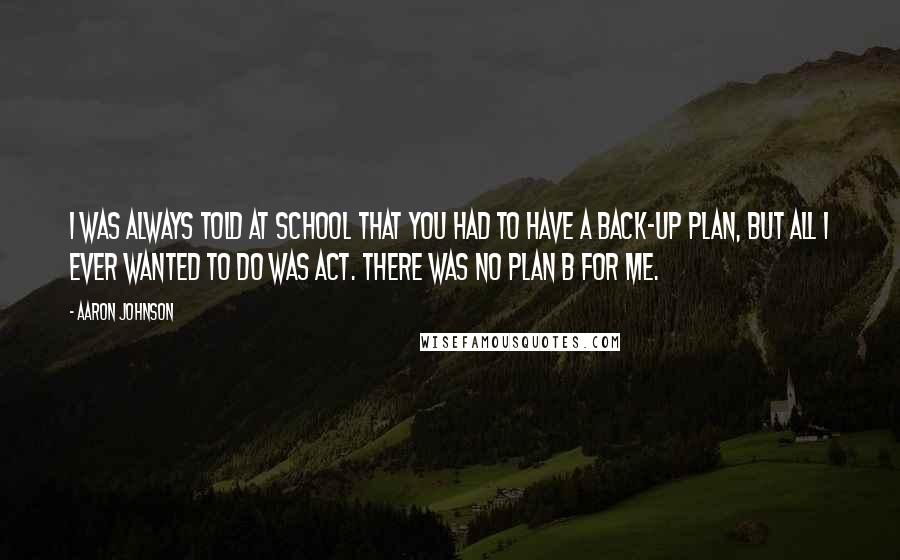 Aaron Johnson Quotes: I was always told at school that you had to have a back-up plan, but all I ever wanted to do was act. There was no plan B for me.