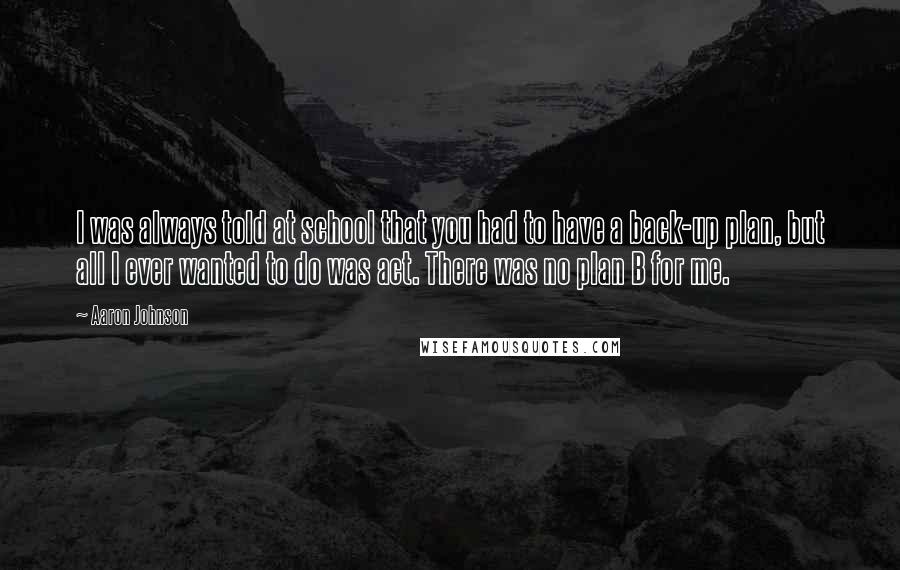 Aaron Johnson Quotes: I was always told at school that you had to have a back-up plan, but all I ever wanted to do was act. There was no plan B for me.