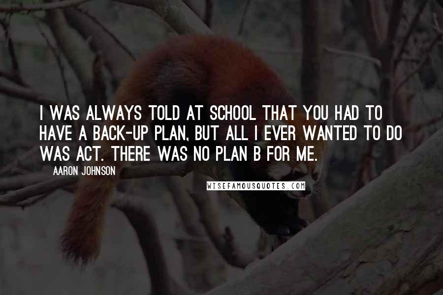 Aaron Johnson Quotes: I was always told at school that you had to have a back-up plan, but all I ever wanted to do was act. There was no plan B for me.