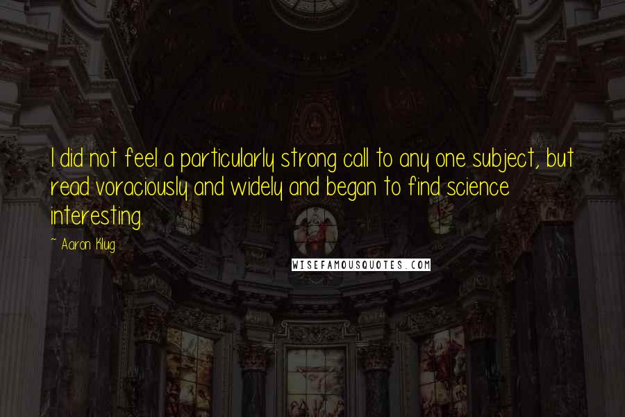 Aaron Klug Quotes: I did not feel a particularly strong call to any one subject, but read voraciously and widely and began to find science interesting.