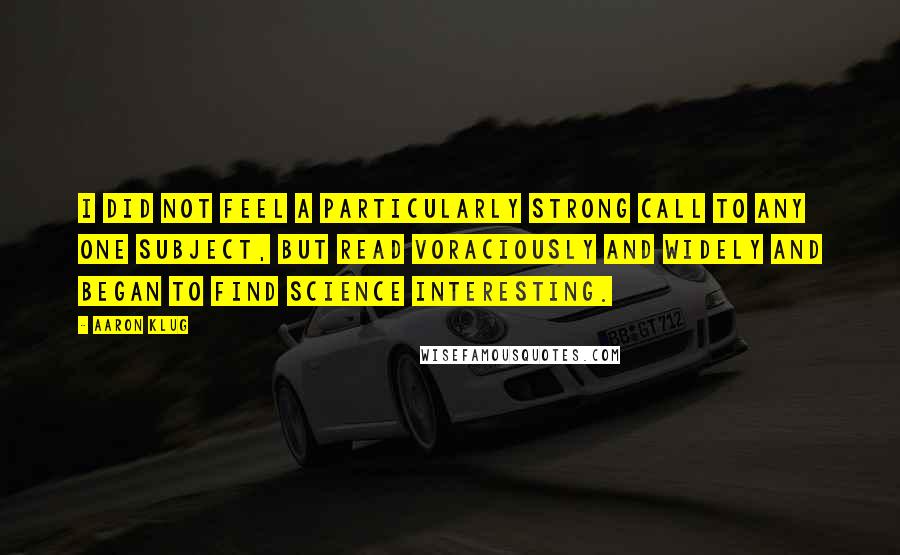 Aaron Klug Quotes: I did not feel a particularly strong call to any one subject, but read voraciously and widely and began to find science interesting.
