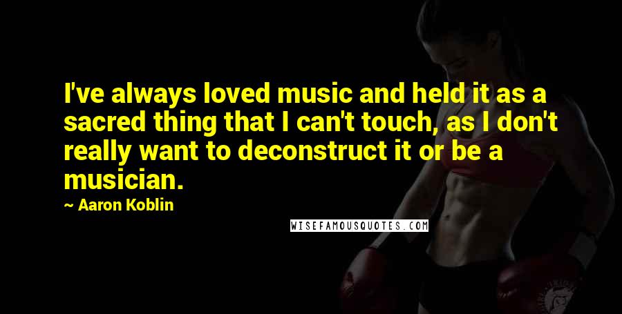 Aaron Koblin Quotes: I've always loved music and held it as a sacred thing that I can't touch, as I don't really want to deconstruct it or be a musician.