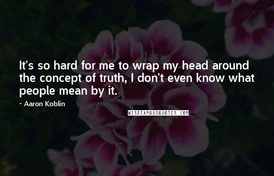 Aaron Koblin Quotes: It's so hard for me to wrap my head around the concept of truth, I don't even know what people mean by it.