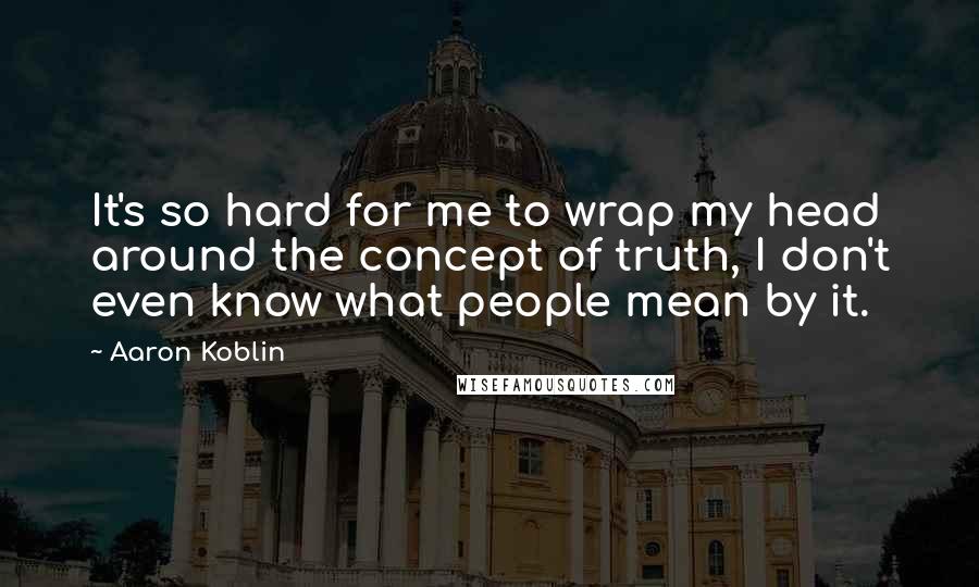 Aaron Koblin Quotes: It's so hard for me to wrap my head around the concept of truth, I don't even know what people mean by it.