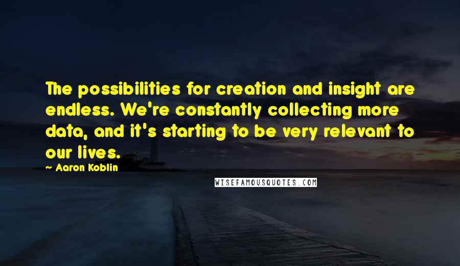 Aaron Koblin Quotes: The possibilities for creation and insight are endless. We're constantly collecting more data, and it's starting to be very relevant to our lives.