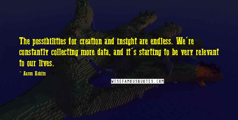 Aaron Koblin Quotes: The possibilities for creation and insight are endless. We're constantly collecting more data, and it's starting to be very relevant to our lives.