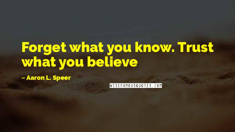 Aaron L. Speer Quotes: Forget what you know. Trust what you believe