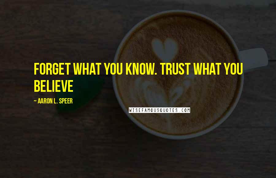 Aaron L. Speer Quotes: Forget what you know. Trust what you believe