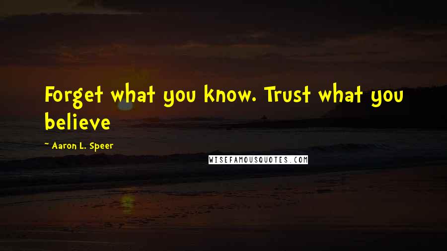 Aaron L. Speer Quotes: Forget what you know. Trust what you believe