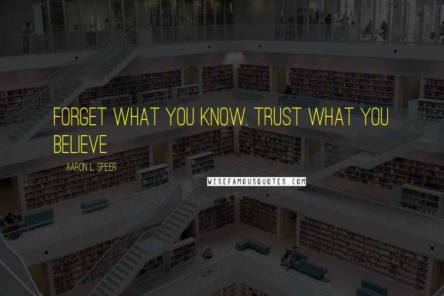 Aaron L. Speer Quotes: Forget what you know. Trust what you believe