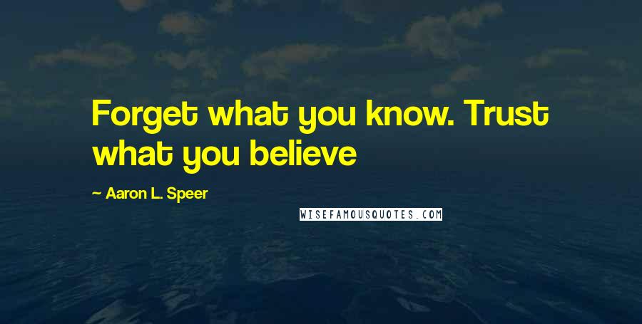 Aaron L. Speer Quotes: Forget what you know. Trust what you believe