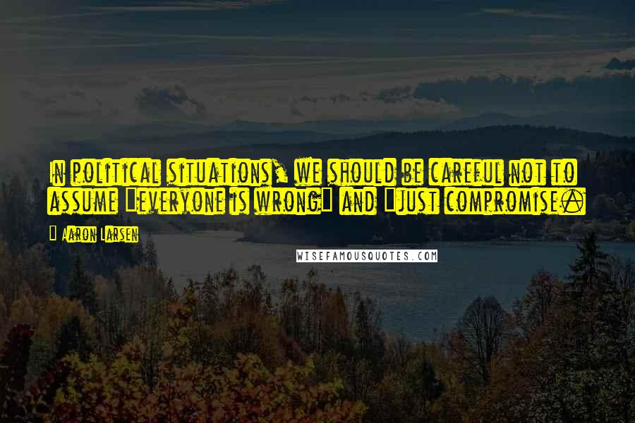 Aaron Larsen Quotes: In political situations, we should be careful not to assume "everyone is wrong" and "just compromise.