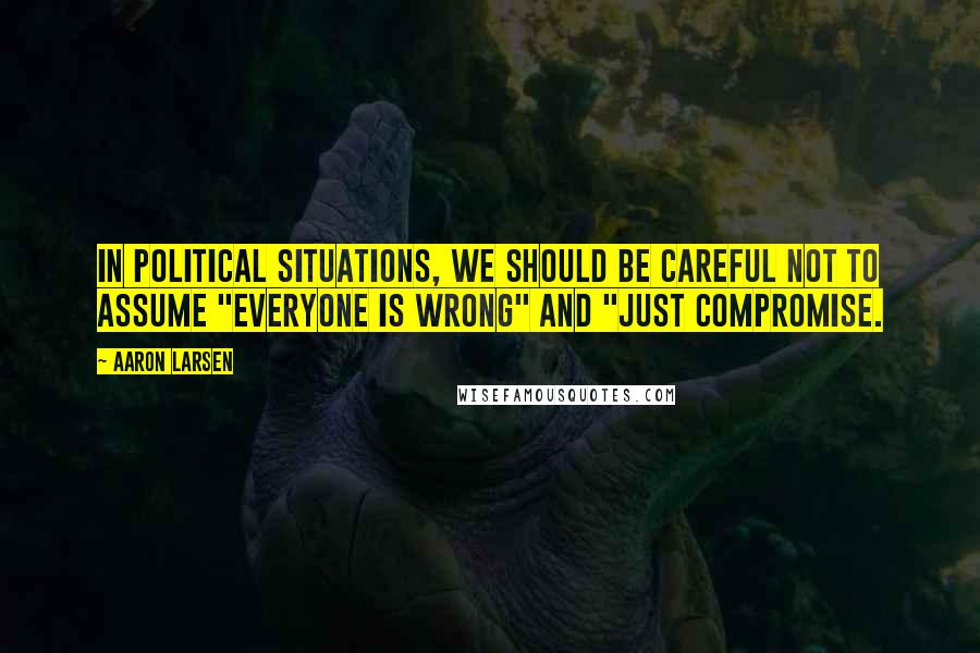 Aaron Larsen Quotes: In political situations, we should be careful not to assume "everyone is wrong" and "just compromise.