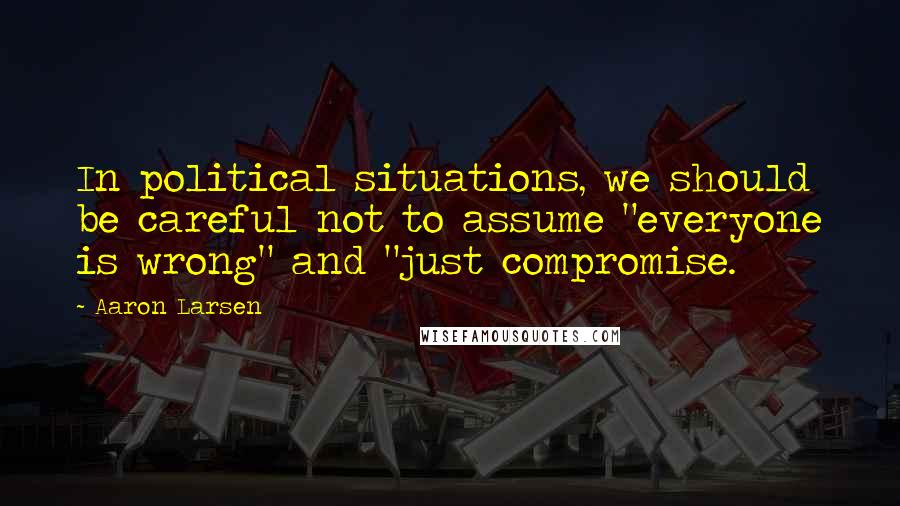 Aaron Larsen Quotes: In political situations, we should be careful not to assume "everyone is wrong" and "just compromise.