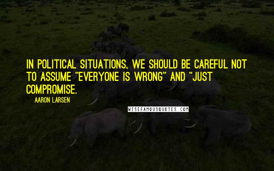 Aaron Larsen Quotes: In political situations, we should be careful not to assume "everyone is wrong" and "just compromise.