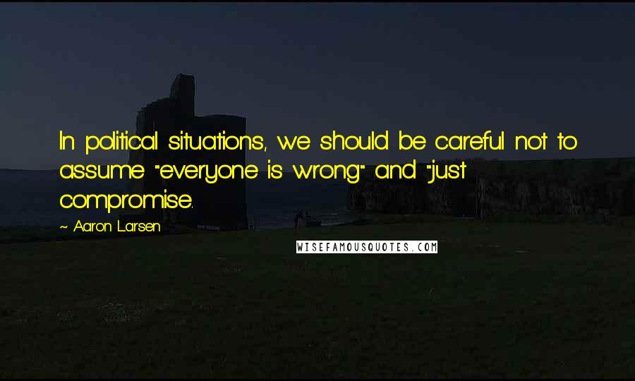 Aaron Larsen Quotes: In political situations, we should be careful not to assume "everyone is wrong" and "just compromise.