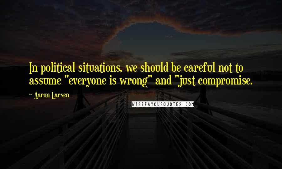 Aaron Larsen Quotes: In political situations, we should be careful not to assume "everyone is wrong" and "just compromise.