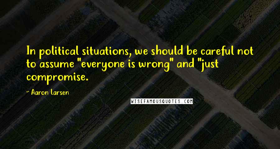 Aaron Larsen Quotes: In political situations, we should be careful not to assume "everyone is wrong" and "just compromise.