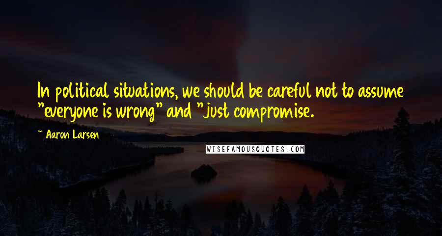 Aaron Larsen Quotes: In political situations, we should be careful not to assume "everyone is wrong" and "just compromise.