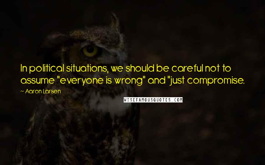 Aaron Larsen Quotes: In political situations, we should be careful not to assume "everyone is wrong" and "just compromise.