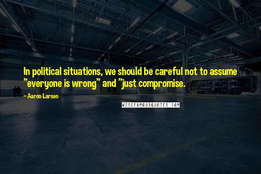 Aaron Larsen Quotes: In political situations, we should be careful not to assume "everyone is wrong" and "just compromise.