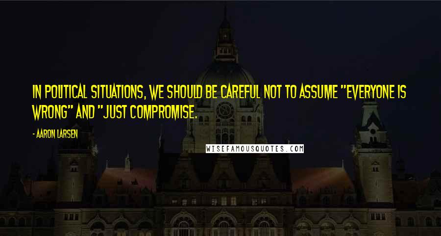 Aaron Larsen Quotes: In political situations, we should be careful not to assume "everyone is wrong" and "just compromise.