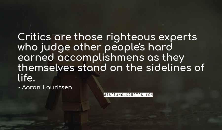 Aaron Lauritsen Quotes: Critics are those righteous experts who judge other people's hard earned accomplishmens as they themselves stand on the sidelines of life.