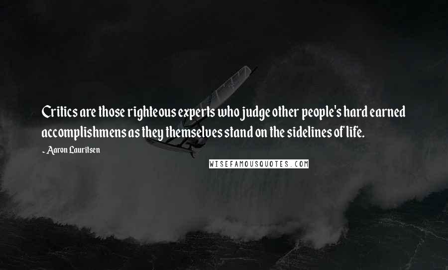 Aaron Lauritsen Quotes: Critics are those righteous experts who judge other people's hard earned accomplishmens as they themselves stand on the sidelines of life.