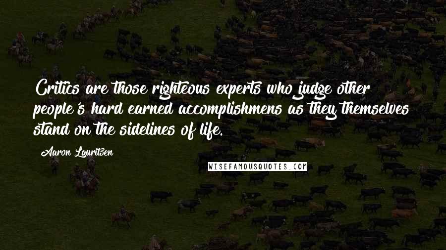 Aaron Lauritsen Quotes: Critics are those righteous experts who judge other people's hard earned accomplishmens as they themselves stand on the sidelines of life.