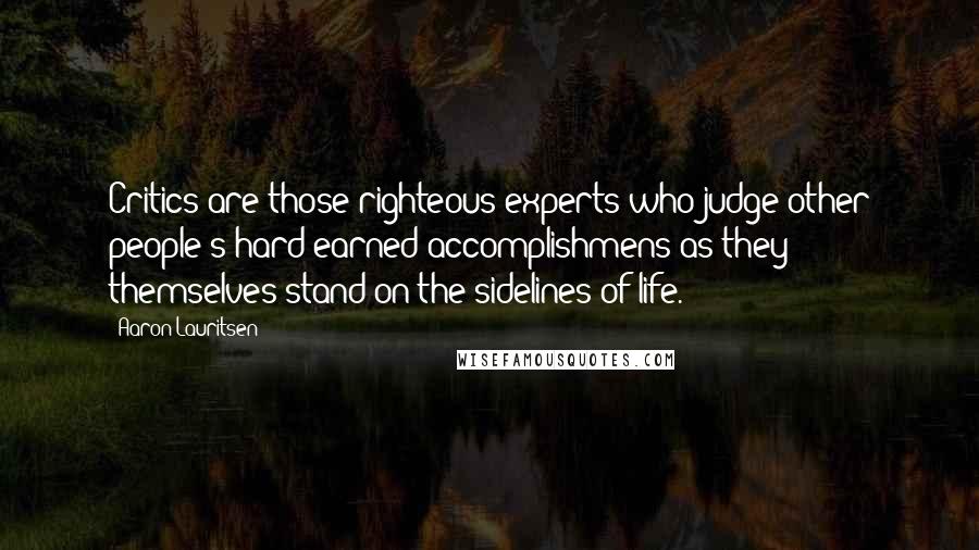 Aaron Lauritsen Quotes: Critics are those righteous experts who judge other people's hard earned accomplishmens as they themselves stand on the sidelines of life.